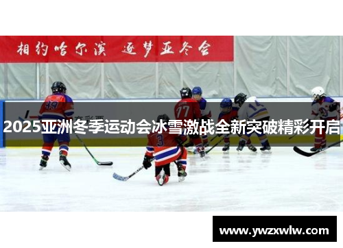 2025亚洲冬季运动会冰雪激战全新突破精彩开启