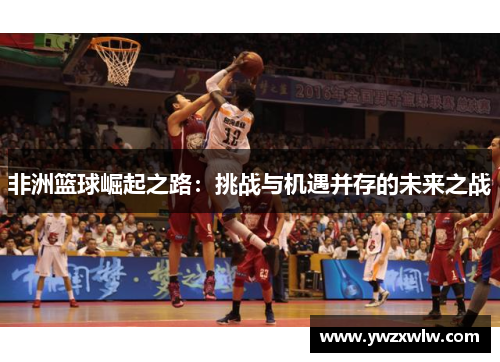 非洲篮球崛起之路：挑战与机遇并存的未来之战