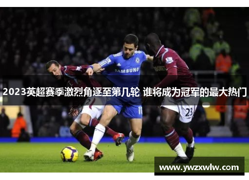 2023英超赛季激烈角逐至第几轮 谁将成为冠军的最大热门